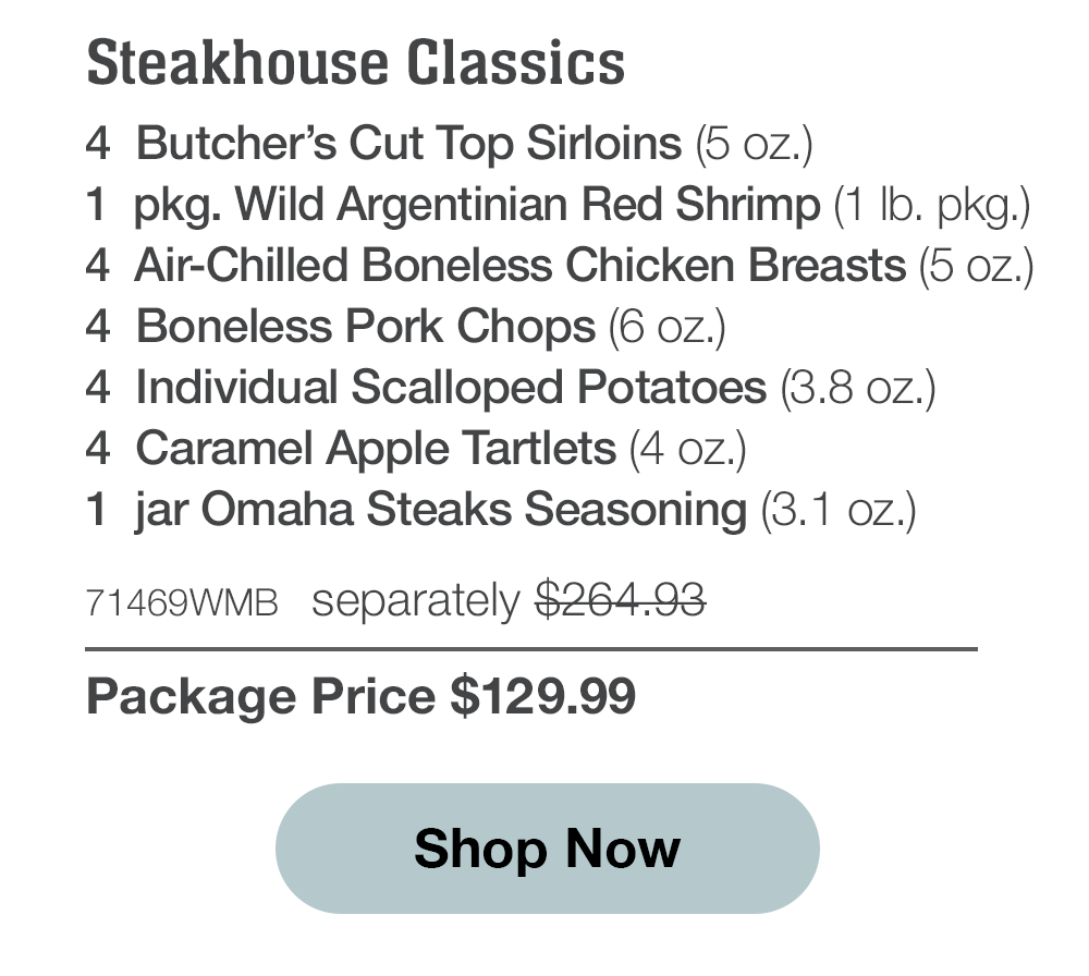 Steakhouse Classics - 4  Butcher's Cut Top Sirloins (5 oz.) - 1  pkg. Wild Argentinian Red Shrimp (1 lb. pkg.) - 4  Air-Chilled Boneless Chicken Breasts (5 oz.) - 4  Boneless Pork Chops (6 oz.) - 4  Individual Scalloped Potatoes (3.8 oz.) - 4  Caramel Apple Tartlets (4 oz.) - 1  jar Omaha Steaks Seasoning (3.1 oz.) - 71469WMB separately $264.93 | Package Price $129.99 || Shop Now