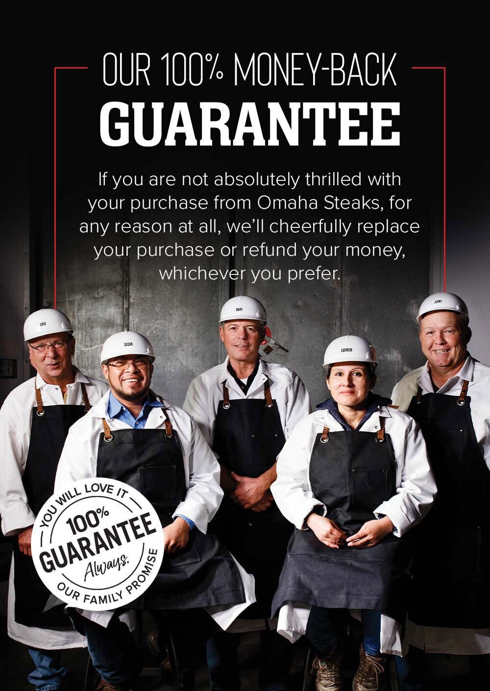 Our 100% Money-Back Guarantee | If you are not absolutely thrilled with your purchase from Omaha Steaks, for any reason at all, we'll cheerfully replace your purchase or refund your money, whichever you prefer.