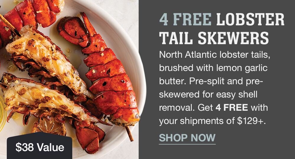 4 FREE LOBSTER TAIL SKEWERS | North Atlantic lobster tails, brushed with lemon garlic butter. Pre-split and pre-skewered for easy shell removal. Get 4 FREE with your shipments of $129+. || SHOP NOW