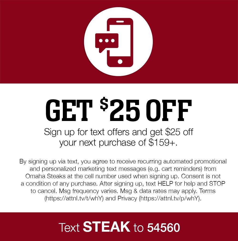 Get $25 Off | Sign up for text offers and get $25 off your next purchase of $159+. | By signing up via text, you agree to receive recurring automated promotional and personalized marketing text messages (e.g. cart reminders) from Omaha Steaks at the cell number used when signing up. Consent is not a condition of any purchase. After signing up, text HELP for help and STOP to cancel. Msg frequency varies. Msg & data rates may apply. Terms (https://attnl.tv/t/whY) and Privacy (https://attnl.tv/p/whY). || Text STEAK to 54560