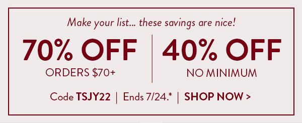 Make your list… these savings are nice! | 70% Off Orders $70+ | 40% Off No Minimum | Code TSJY22 | Ends 7/24.* | Shop Now >