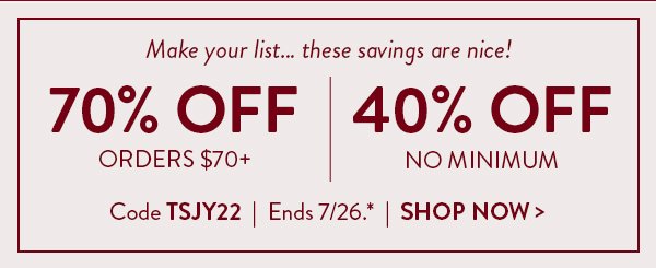 Make your list… these savings are nice! | 70% Off Orders $70+ | 40% Off No Minimum | Code TSJY22 | Ends 7/26.* | Shop Now >