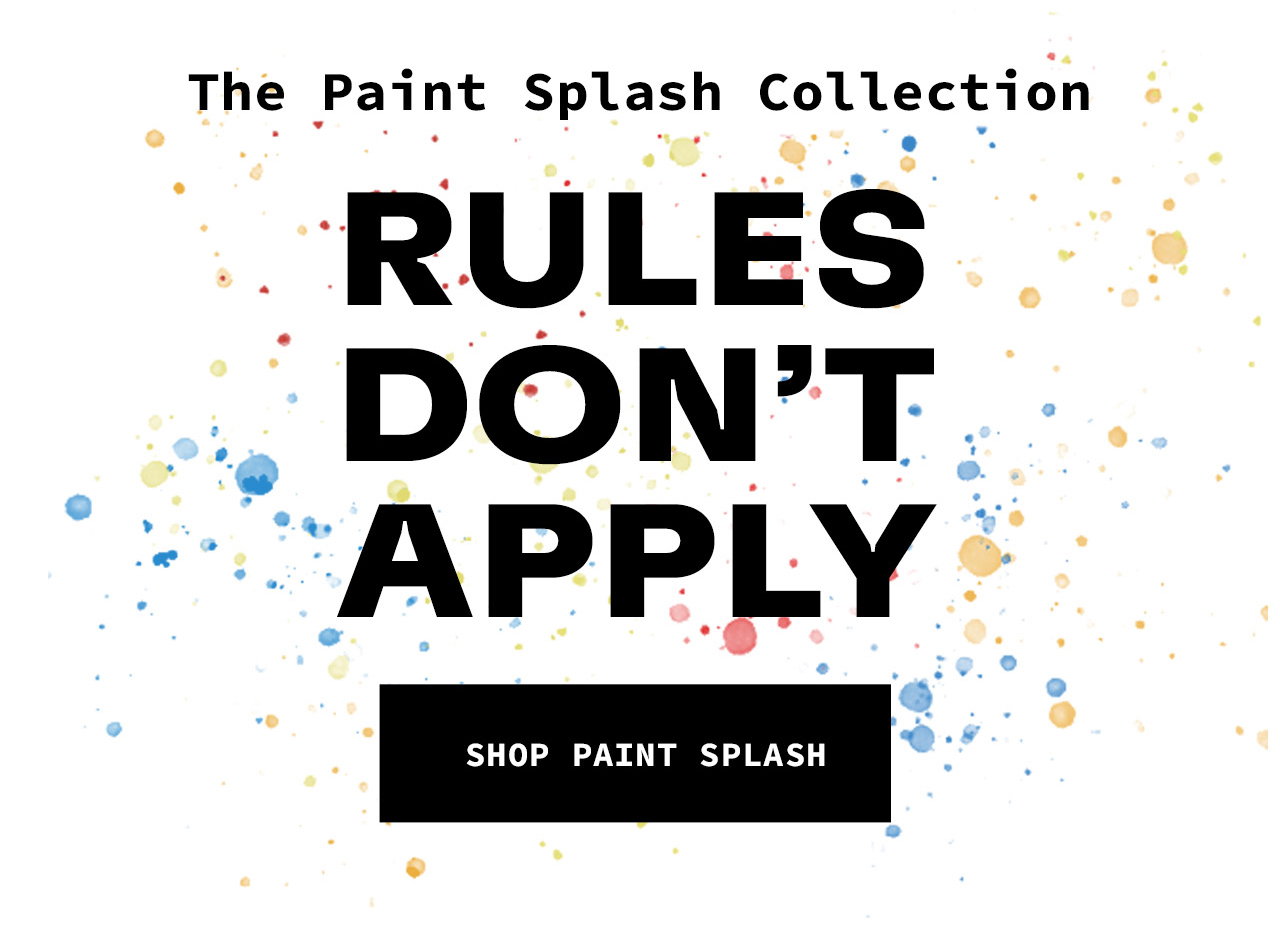 The Paint Splash Collection. Rules Don't Apply. SHOP PAINT SPLASH. 