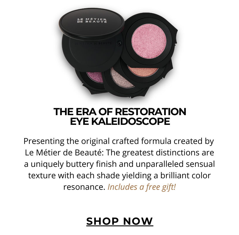 THE ERA OF RESTORATION EYE KALEIDOSCOPE.  Presenting the original crafted formula created by  Le Métier de Beauté: The greatest distinctions are a uniquely buttery finish and unparalleled sensual texture with each shade yielding a brilliant color resonance. Includes a free gift! Click here to SHOP NOW!