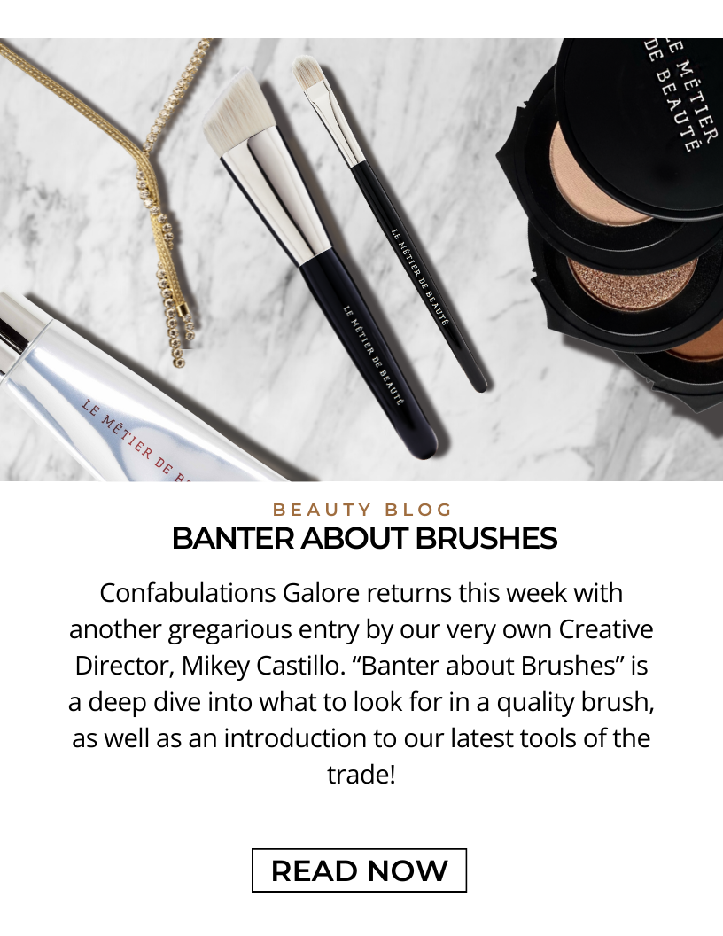 Beauty Blog. BANTER ABOUT BRUSHES. Confabulations Galore returns this week with another gregarious entry by our very own Creative Director, Mikey Castillo.  “A Banter about Brushes” is a deep dive into what to look for in a quality brush, as well as an introduction to our latest tools of the trade! Click here to READ NOW!