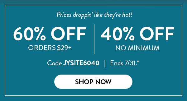 Prices droppin' like they're hot! | 60% Off Orders $29+ | 40% Off No Minimum | Code JYSITE6040 | Ends 7/31.* | Shop Now