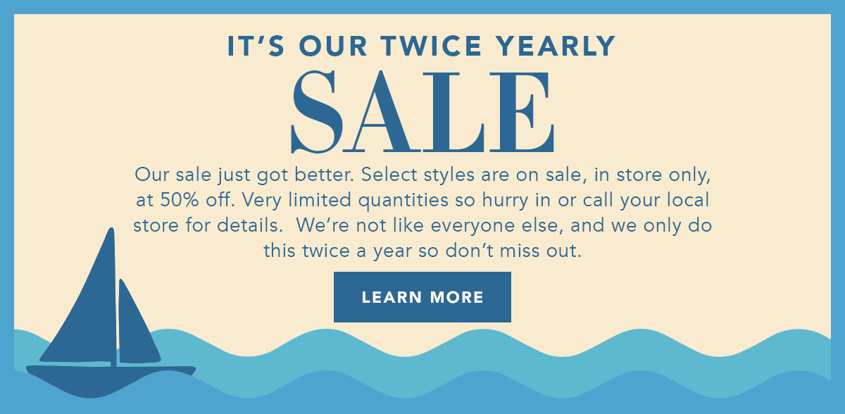 It's Our Twice Yearly Sale - Our sale just got better. Select styles are on sale, in store only, at fifty percent off. Very limited quantities so hurry in or call your local store for details. We're not like everyone else, and we only do this twice a year so don't miss out. - Learn More