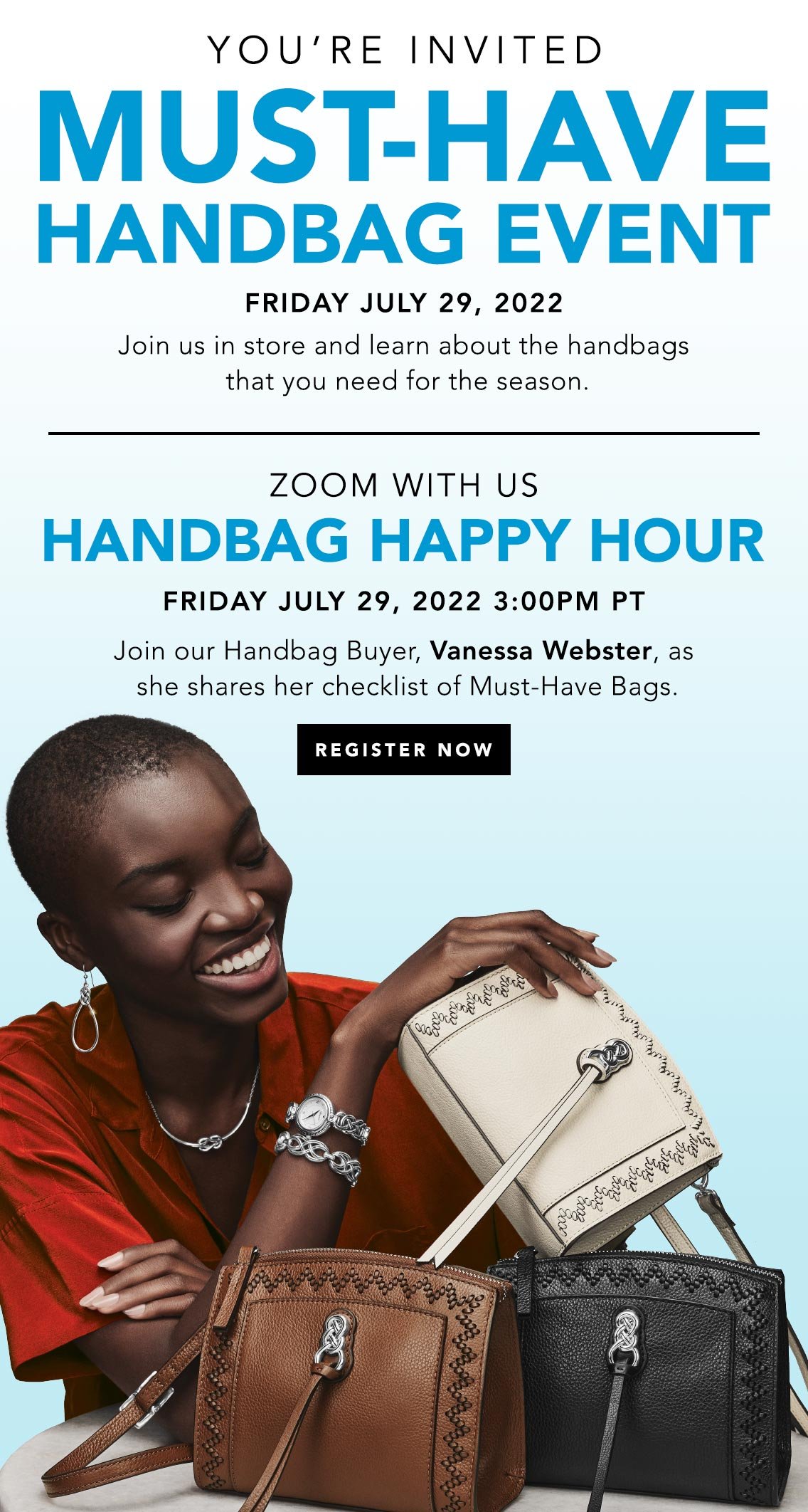 You're Invited - Must-Have Handbag Event - Friday July Twenty-Nine, Two Thousand Twenty-Two - Join us in store and learn about the handbags that you need for the season. - Zoom With Us - Handbag Happy Hour - Friday July Twenty-Nine, Two Thousand Twenty-Two, Three P.M. P.T. - Join our Handbag Buyer, Vanessa Webster, as she shares her checklist of Must-Have Bags. - Register Now
