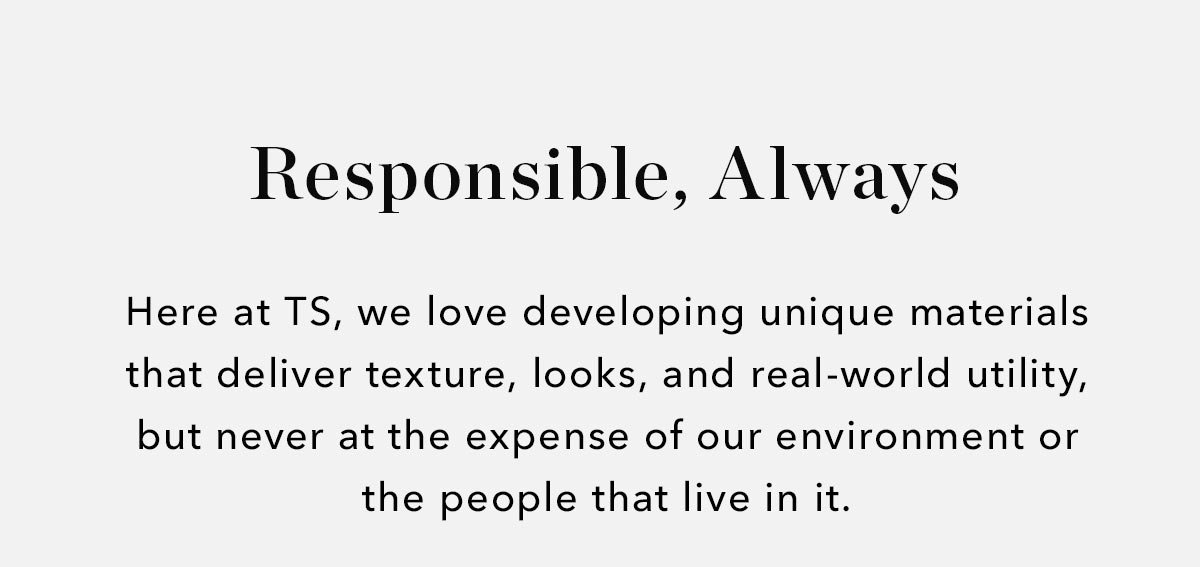 Here at TS, we love developing unique materials that deliver texture, looks, and real-world utility, but never at the expense of our environment or the people that live in it. 