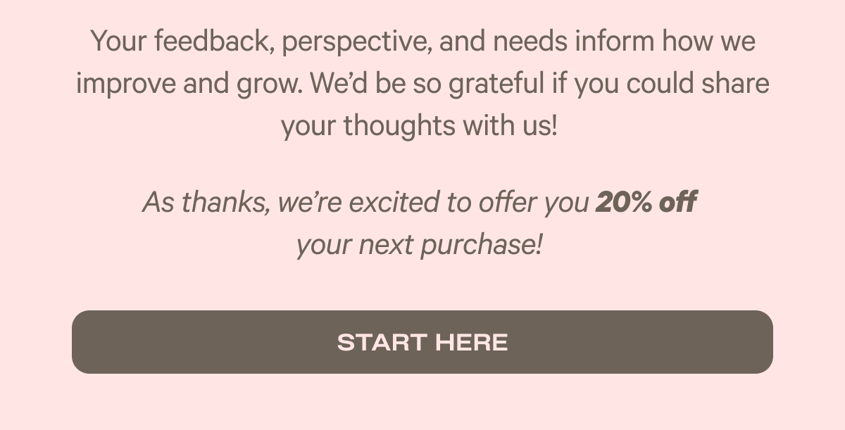 Your feedback, perspective, and needs inform how we improve and grow. We'd be so grateful if you could share your thoughts with us! - As a thanks we're excited to offer you 20% off your next purchase. - Start here