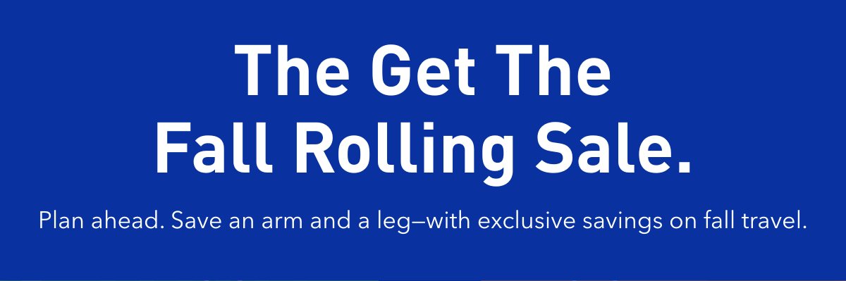 The Get The Falling Rolling Sale. Plan ahead. Save an arm and a leg-with exclusive savings on fall travel. Click here to redeem.