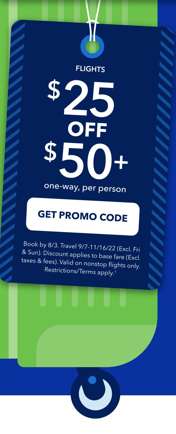 Flights. $25 off $50+ one-way, per person. Click Here to get Promo Code. Book by 8/3. Travel 9/7 - 11/16/22 (Excl. Fri & Sun). Discount applies to base fare (Excl. taxes & fees). Valid on nonstop flights only. Restrictions/Terms apply. (1)