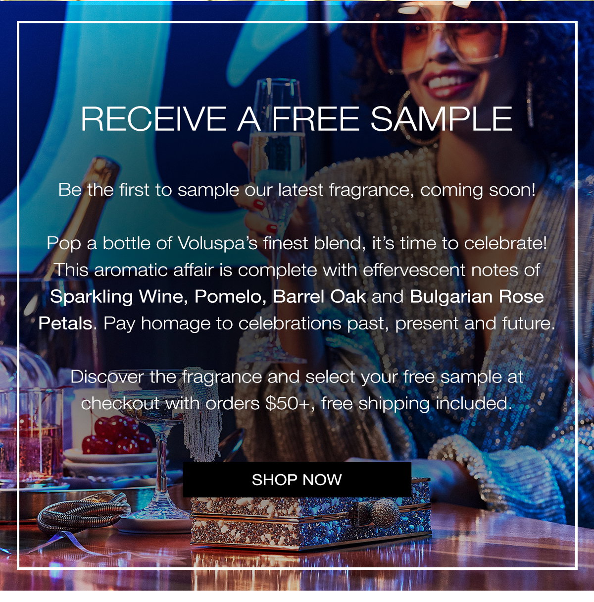 Receive a free sample! Be the first to sample our latest fragrance, coming soon! Pop a bottle of Voluspa's finest blend, it's time to celebrate! This aromatic affair is complete with effervescent notes of Sparkling Wine, Pomelo, Barrel Oak and Bulgarian Rose Petals. Pay Homage to celebrations past, present and future. Discover the fragrance and select your free sample at checkout with orders $50+, free shipping included. SHOP NOW>