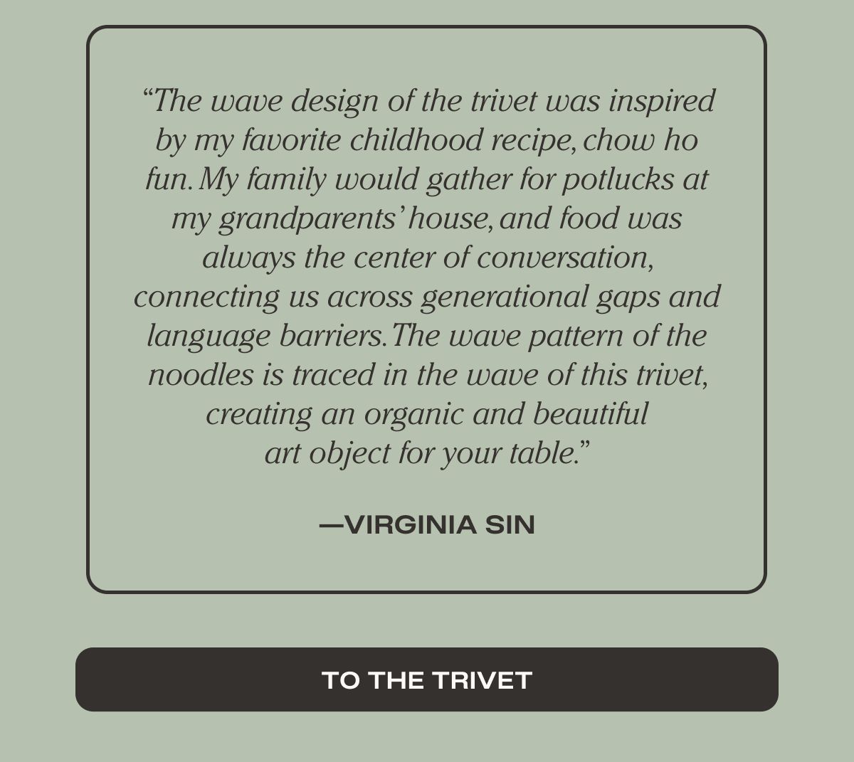 “The wave design of the trivet was inspired by my favorite childhood recipe, chow ho fun. My family would gather for potlucks at my grandparents’ house, and food was always the center of conversation, connecting us across generational gaps and language barriers. The wave pattern of the noodles is traced in the wave of this trivet, creating an organic and beautiful art object for your table.”  — Virginia Sin - To the Trivet