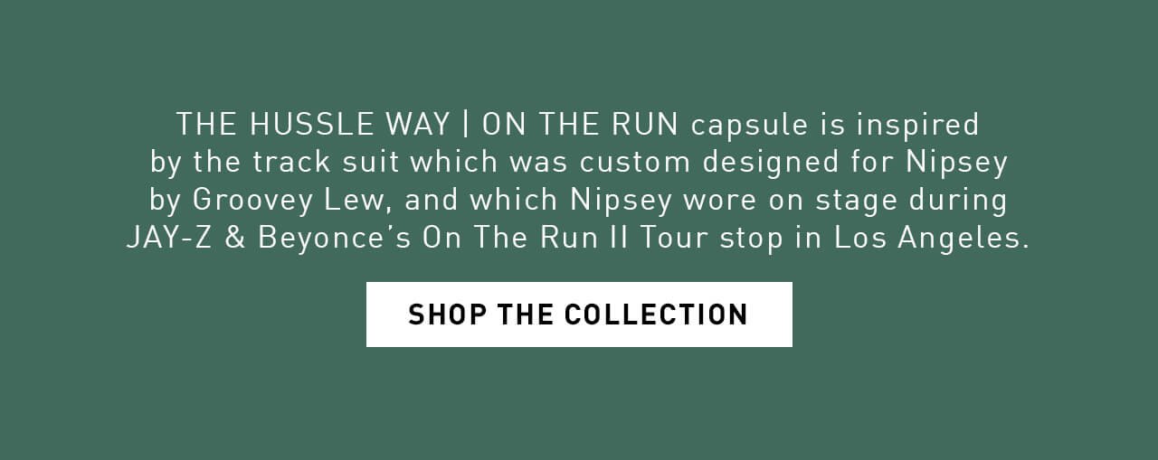 THE HUSSLE WAY | ON THE RUN capsule is inspired by the track suit which was custom designed for Nipsey by Groovey Lew, and which Nipsey wore on stage during JAY-Z & Beyonce’s On The Run II Tour stop in Los Angeles. | SHOP THE COLLECTION