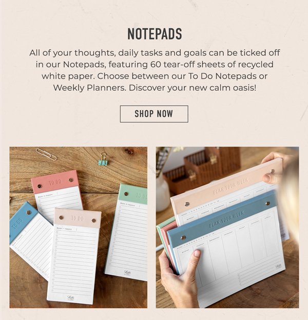 Notepads | All of your thoughts, daily tasks and goals can be ticked off in our Notepads, featuring 60 tear-off sheets of recycled white paper. Choose between our To Do Notepads or Weekly Planners. Discover your new calm oasis! | Shop Now
