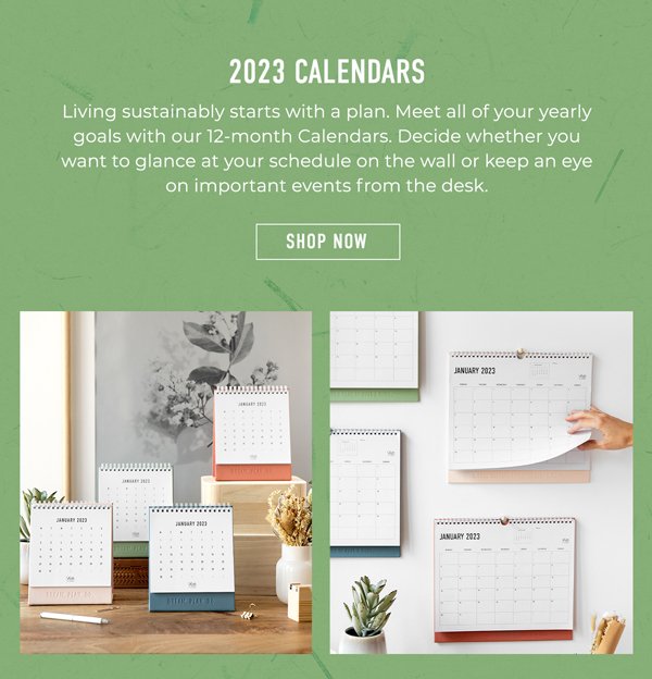 2023 Calendars | Living sustainably starts with a plan. Meet all of your yearly goals with our 12-month Calendars. Decide whether you want to glance at your schedule on the wall or keep an eye on important events from the desk. | Shop Now