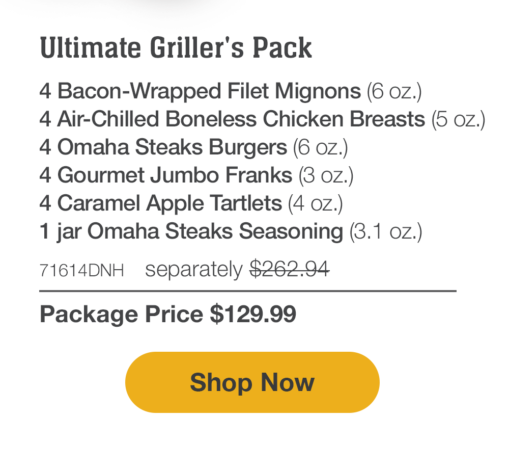 Ultimate Griller's Pack - 4 Bacon-Wrapped Filet Mignons (6 oz.) - 4 Air-Chilled Boneless Chicken Breasts (5 oz.) - 4 Omaha Steaks Burgers (6 oz.) - 4 Gourmet Jumbo Franks (3 oz.) - 4 Caramel Apple Tartlets (4 oz.) - 1 jar Omaha Steaks Seasoning (3.1 oz.) - 71614DNH  separately $262.94 | Package Price $129.99 || Shop Now