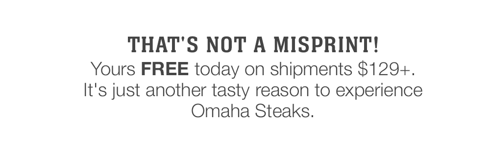 That's not a misprint! Yours FREE today on shipments $129+. It's just another tasty reason to experience Omaha Steaks.