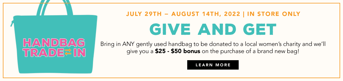 Handbag Trade-In - July Twenty Ninth through August Fourteenth, Two Thousand Twenty Two - In Store Only - Give And Get - Bring in any gently used handbag to be donated to a local women's charity and we'll give you a twenty five or fifty dollar bonus on the purchase of a brand new bag! - Learn More