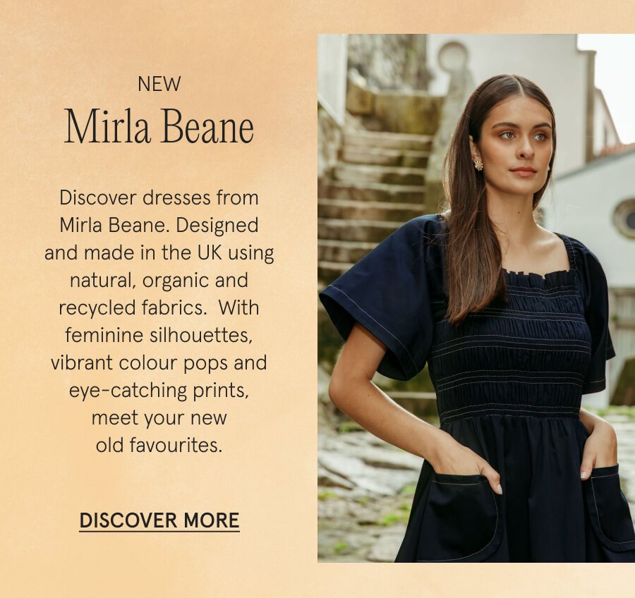 NEW Mirla Beane Discover dresses from Mirla Beane. Designed and made in the UK using natural, organic and recycled fabrics. With feminine silhouettes, vibrant colour pops and eye-catching prints, meet your new old favourites. DISCOVER MORE