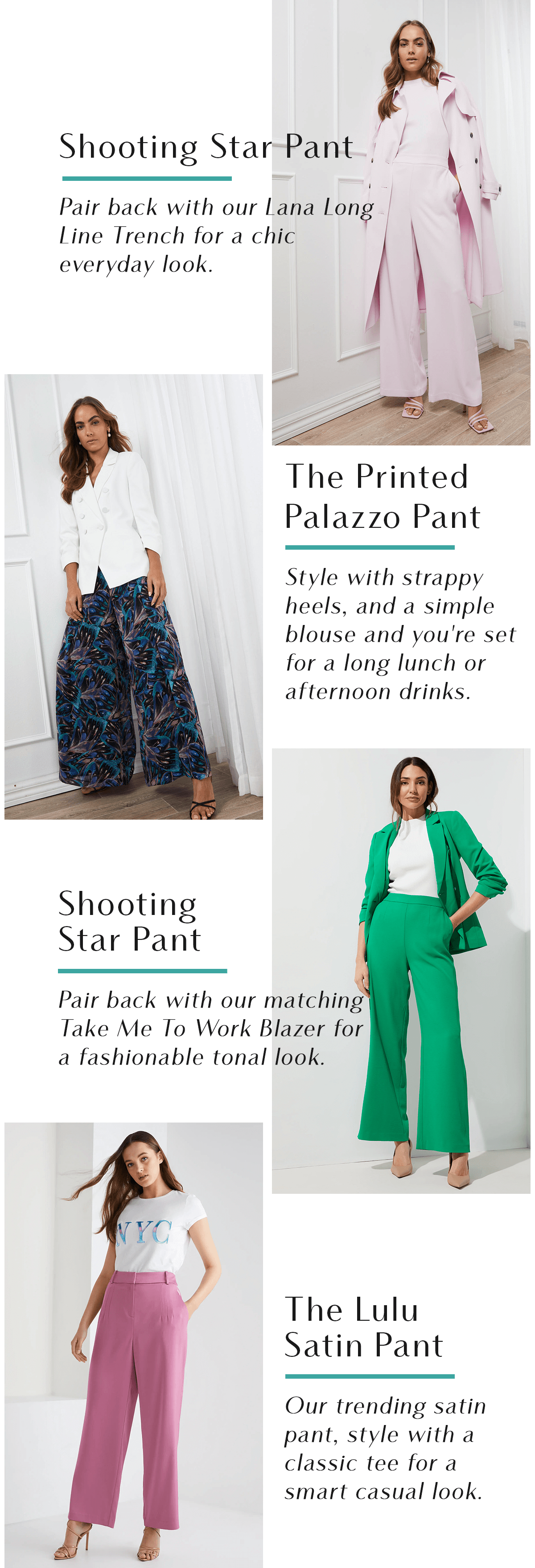 Shooting Star Pant  Pair back with our Lana Long Line Trench for a chic everyday look. The Printed Palazzo Pant  Style with strappy heels, and a simple blouse and you're set for a long lunch or afternoon drinks. Shooting Star Pant  Pair back with our matching Take Me To Work Blazer for a fashionable tonal look. The Lulu Satin Pant   Our trending satin pant, style with a classic tee for a smart casual look. 