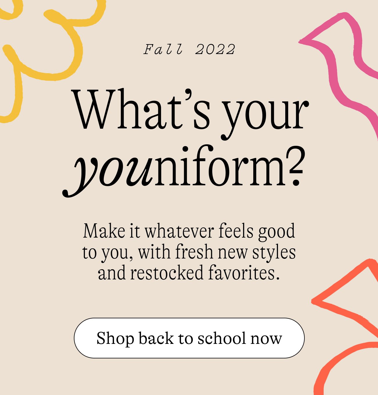 Fall 2022: What’s your youniform? Make it whatever feels good to you, with fresh new styles and restocked favorites.