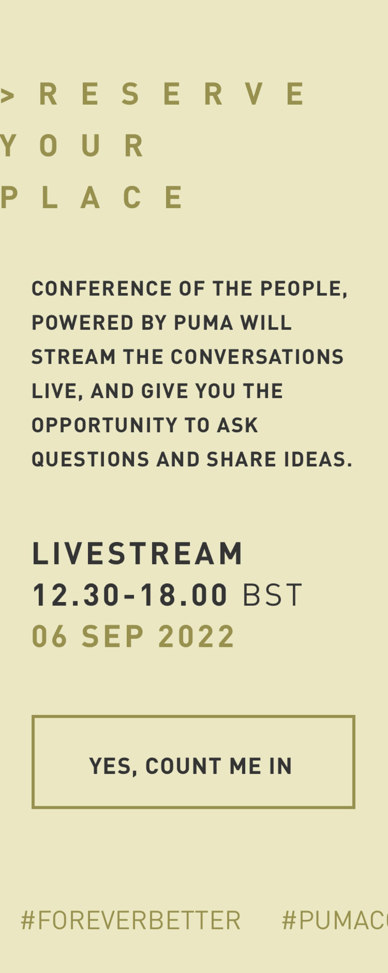 RESERVE YOUR PLACE | CONFERENCE OF THE PEOPLE, POWERED BY PUMA WILL STREAM THE CONVERSATIONS LIVE, AND GIVE YOU THE OPPORTUNITY TO ASK QUESTIONS AND SHARE IDEAS. | LIVESTREAM 12.30 - 18.00 BST | 06 SEP 2022 | YES, COUNT ME IN
