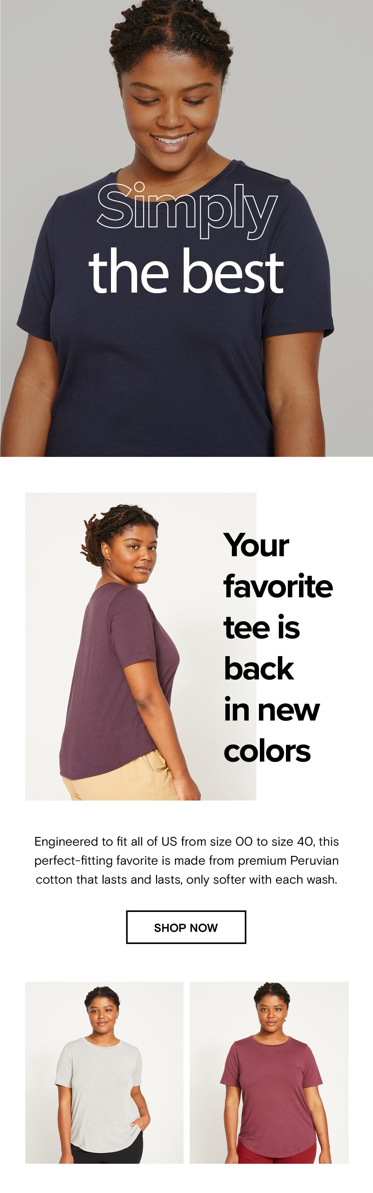 Your favorite tee is back in new colors. Engineered to fit all of US from size 00 to size 40, this perfect-fitting favorite is made from premium Peruvian cotton that lasts and lasts, only softer with each wash.