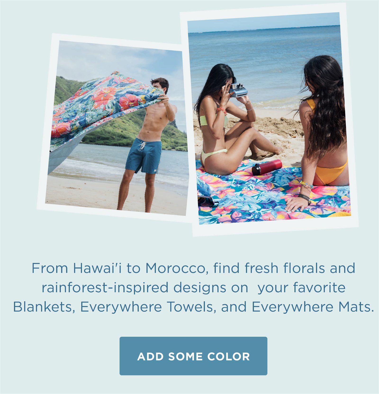 From Hawai'i to Morocco, find fresh florals and rainforst-inspired designs on your favorite Blankets, Everywhere Towels, and Everywhere Mats.