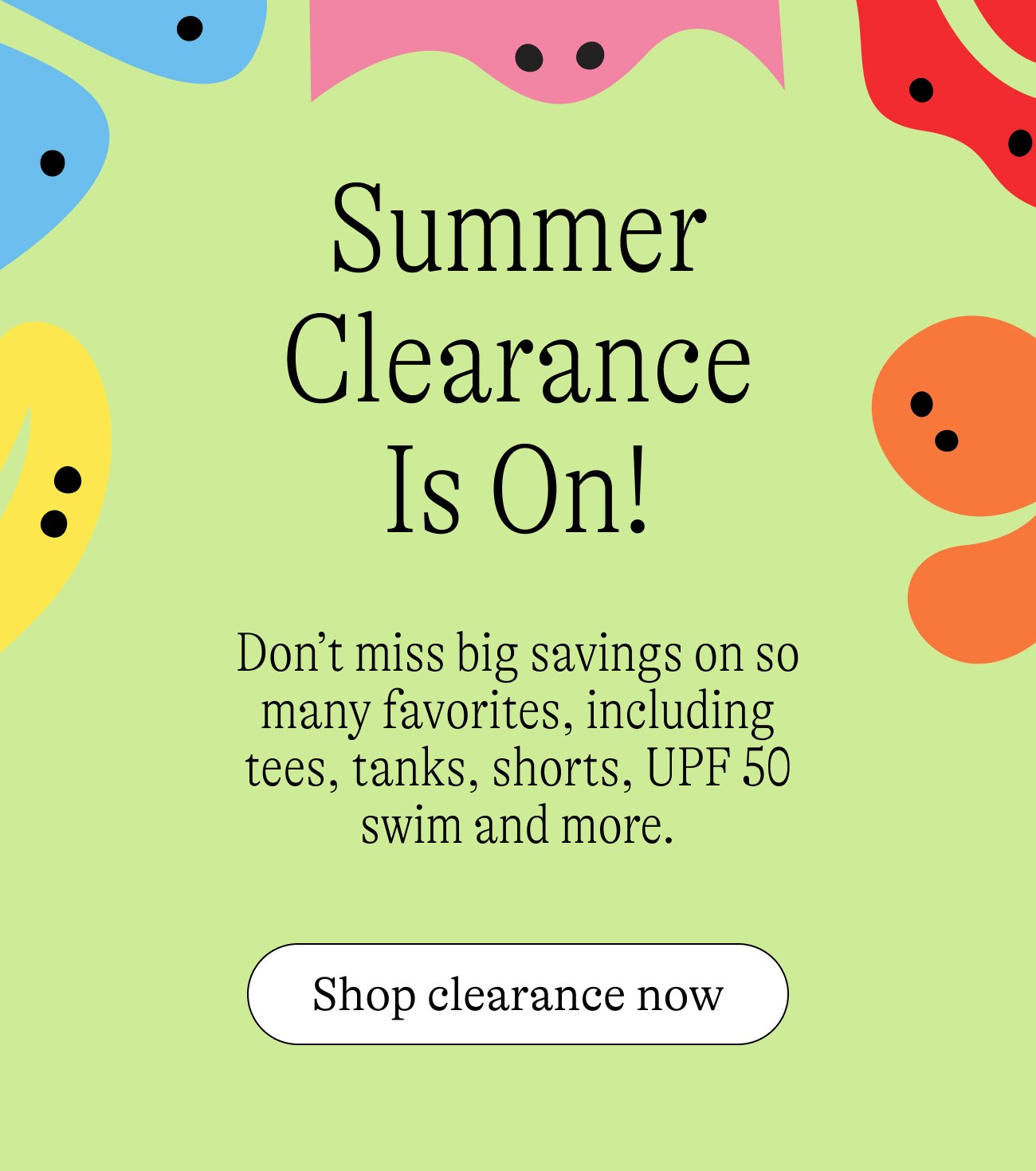 Summer Clearance Is On! Don’t miss big savings on so many favorites, including tees, tanks, shorts, UPF 50 swim and more.