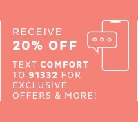 Receive 20% off - Text COMFORT to 91332 for exclusive offers and more!