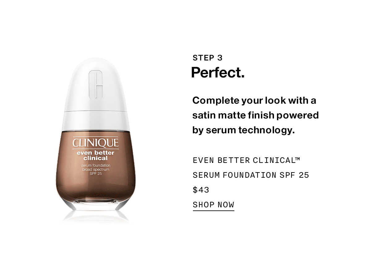 STEP 3 Perfect. Complete your look with a satin matte finish powered by serum technology. Even Better Clinical™ Serum Foundation SPF 25 $43 SHOP NOW
