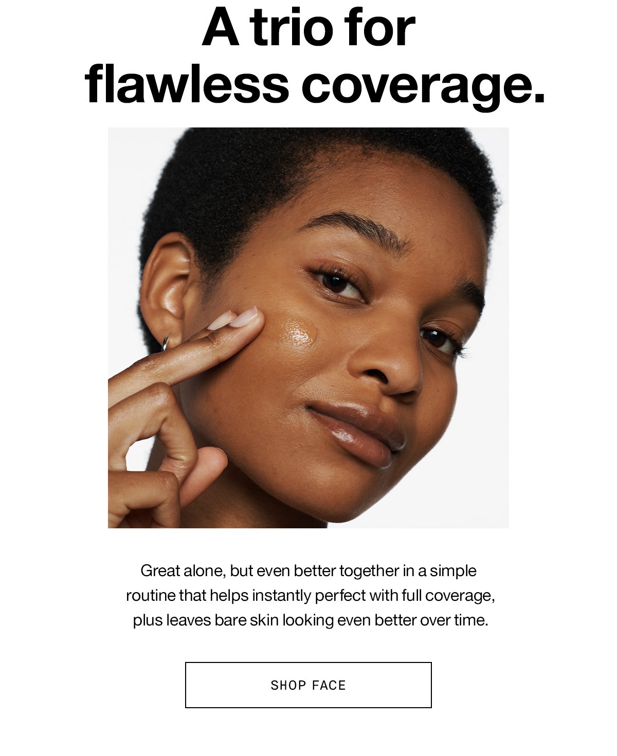 A trio for flawless coverage. Great alone, but even better together in a simple routine that helps instantly perfect with full coverage, plus leaves bare skin looking even better over time. SHOP FACE