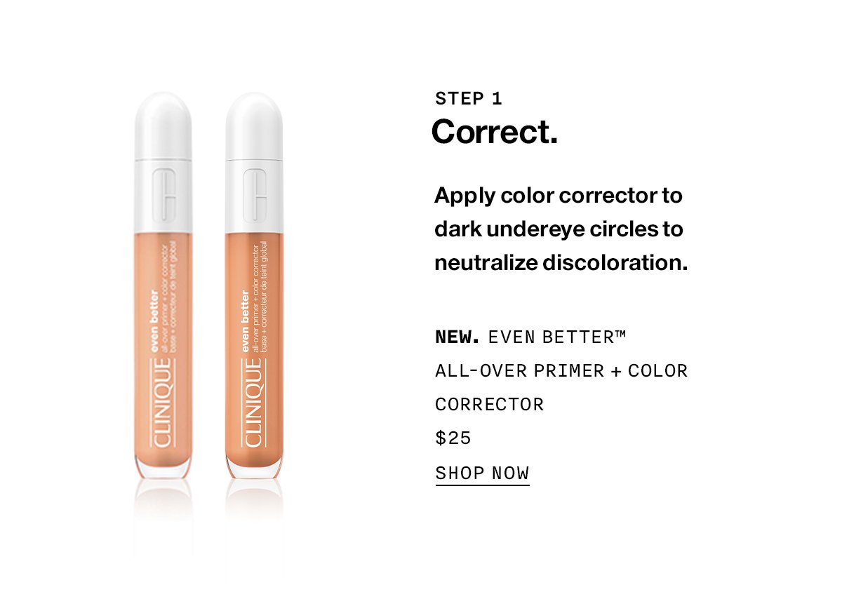 STEP 1 Correct. Apply color corrector to dark undereye circles to neutralize discoloration. New. Even Better™ All-Over Primer + Color Corrector $25 SHOP NOW