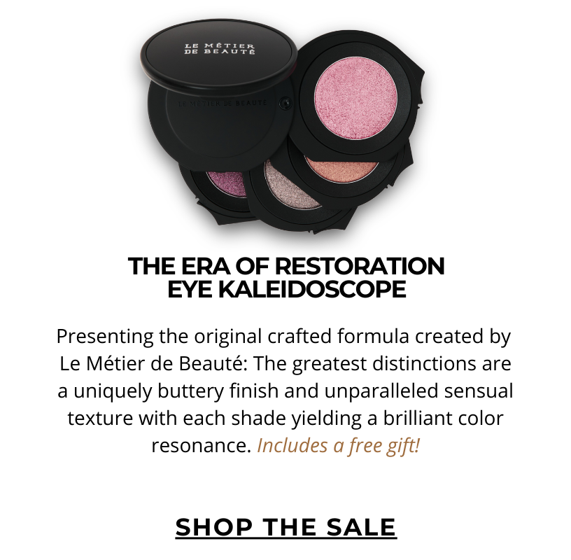THE ERA OF RESTORATION EYE KALEIDOSCOPE.  Presenting the original crafted formula created by  Le Métier de Beauté: The greatest distinctions are a uniquely buttery finish and unparalleled sensual texture with each shade yielding a brilliant color resonance. Includes a free gift! Click here to SHOP NOW!