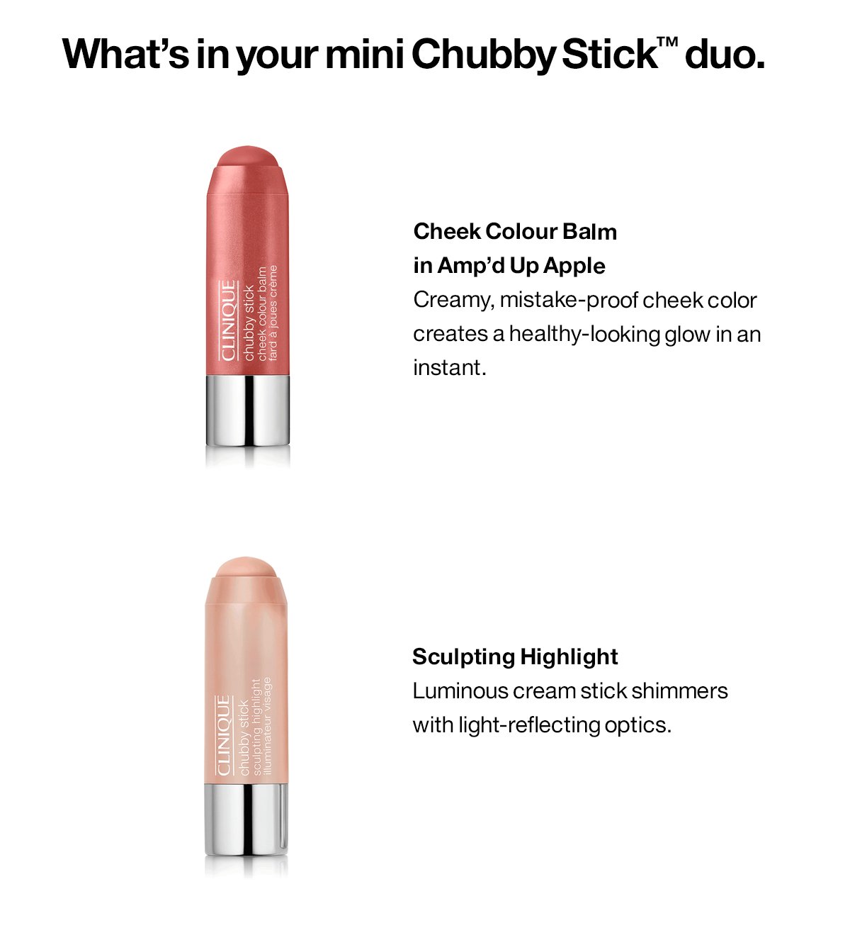 What’s in your mini Chubby Stick™ duo. Cheek Colour Balm in Amp’d Up Apple-Creamy, mistake-proof cheek color creates a healthy-looking glow in an instant. Sculpting Highlight-Luminous cream stick shimmers with light-reflecting optics.