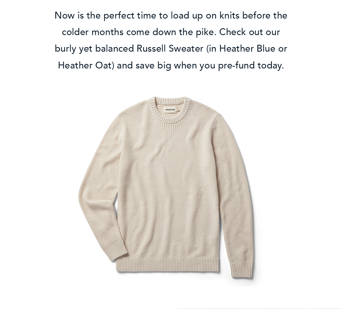 Now is the perfect time to load up on knits before the colder months come down the pike. Check out our burly yet balanced Russell Sweater (in Heather Blue or Heather Oat) and save big when you pre-fund today.