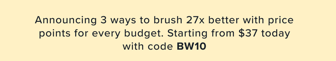 Announcing 3 ways to brush 27x better with price points for every budget. Starting from $38 today with code BW10