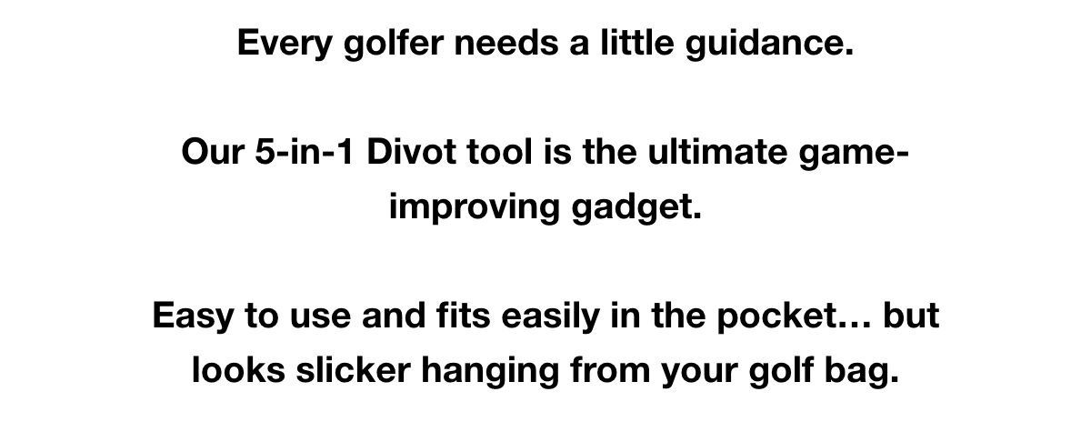 Every golfer needs a little guidance.   Our 5-in-1 Divot tool is the ultimate game-improving gadget.   Easy to use and fits easily in the pocket… but looks slicker hanging from your golf bag.