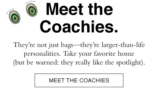 They’re not just bags—they’re larger-than-life personalities. Take your favorite home (but be warned: they really like the spotlight). MEET THE COACHIES