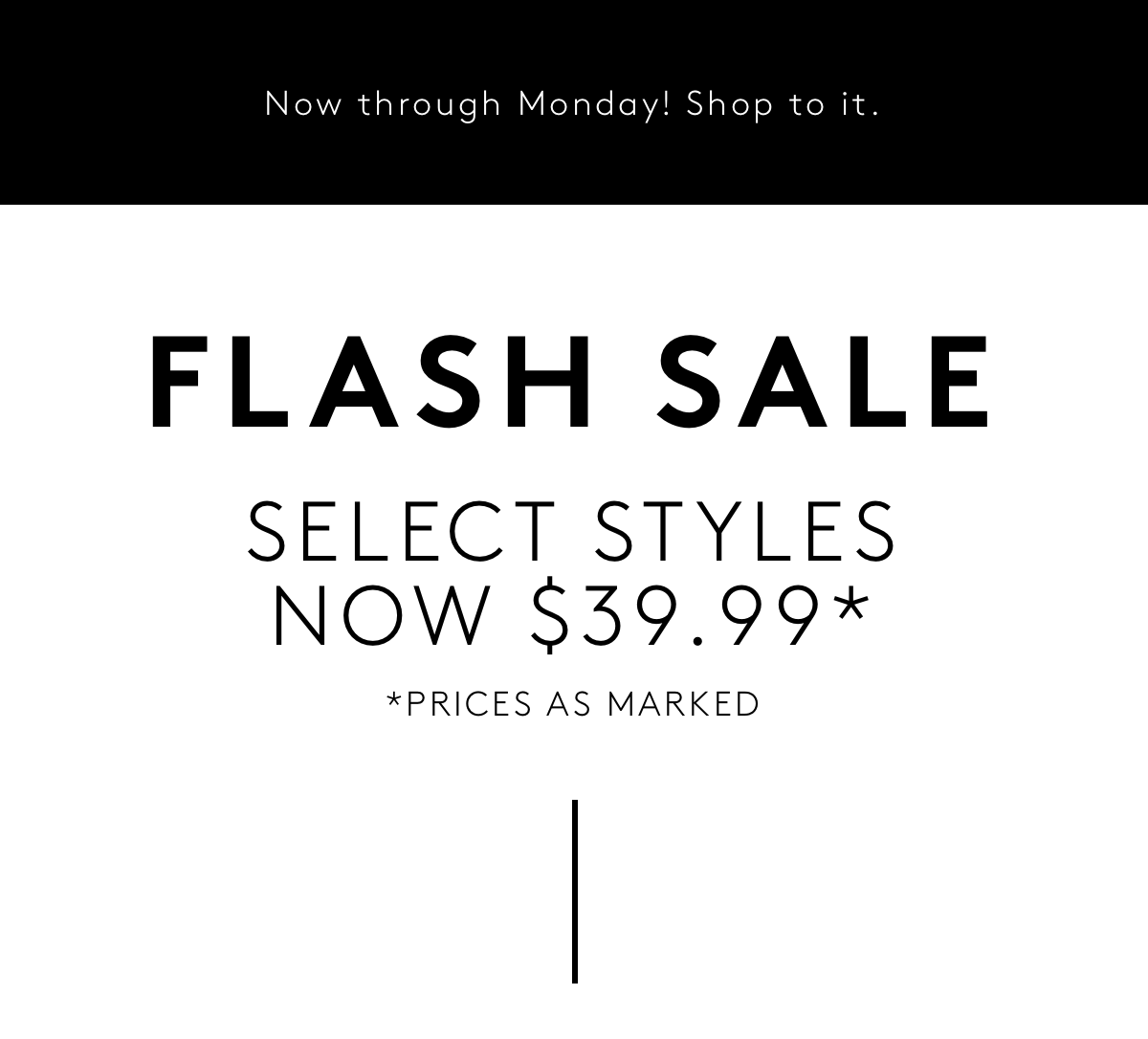 Now Through Monday! Shop To It. | Flash Sale Select Styles Now $39.99* | *Prices As Marked.