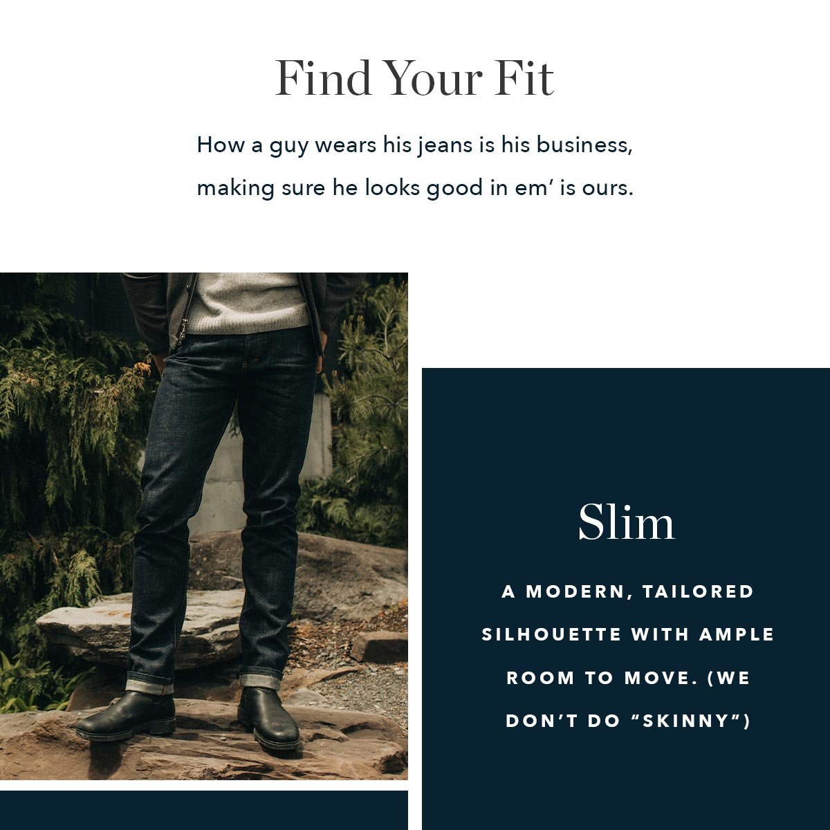 Slim - A modern, tailored silhouette with ample room to move. (We don’t do “skinny”) 