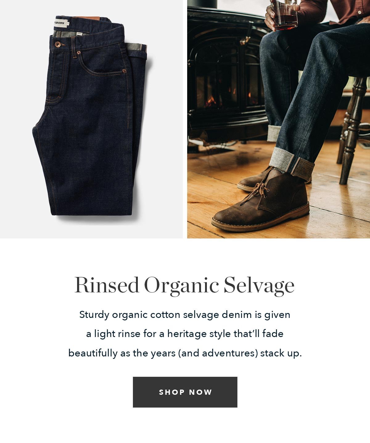 Rinsed Organic Selvage: Sturdy organic cotton selvage denim is given a light rinse for a heritage style that’ll fade beautifully as the years (and adventures) stack up. 