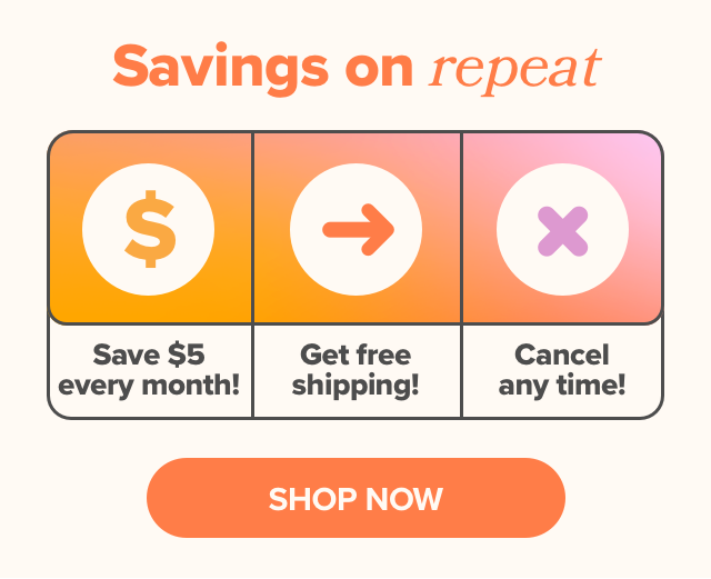 Savings on repeat - save $5 every month, get free shipping, and cancel any time!