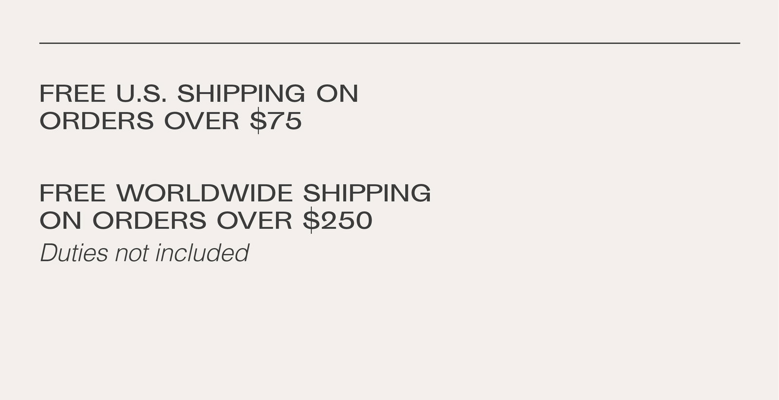 Free US shipping on orders over $75. Free worldwide shipping on orders over $250, duties not included.