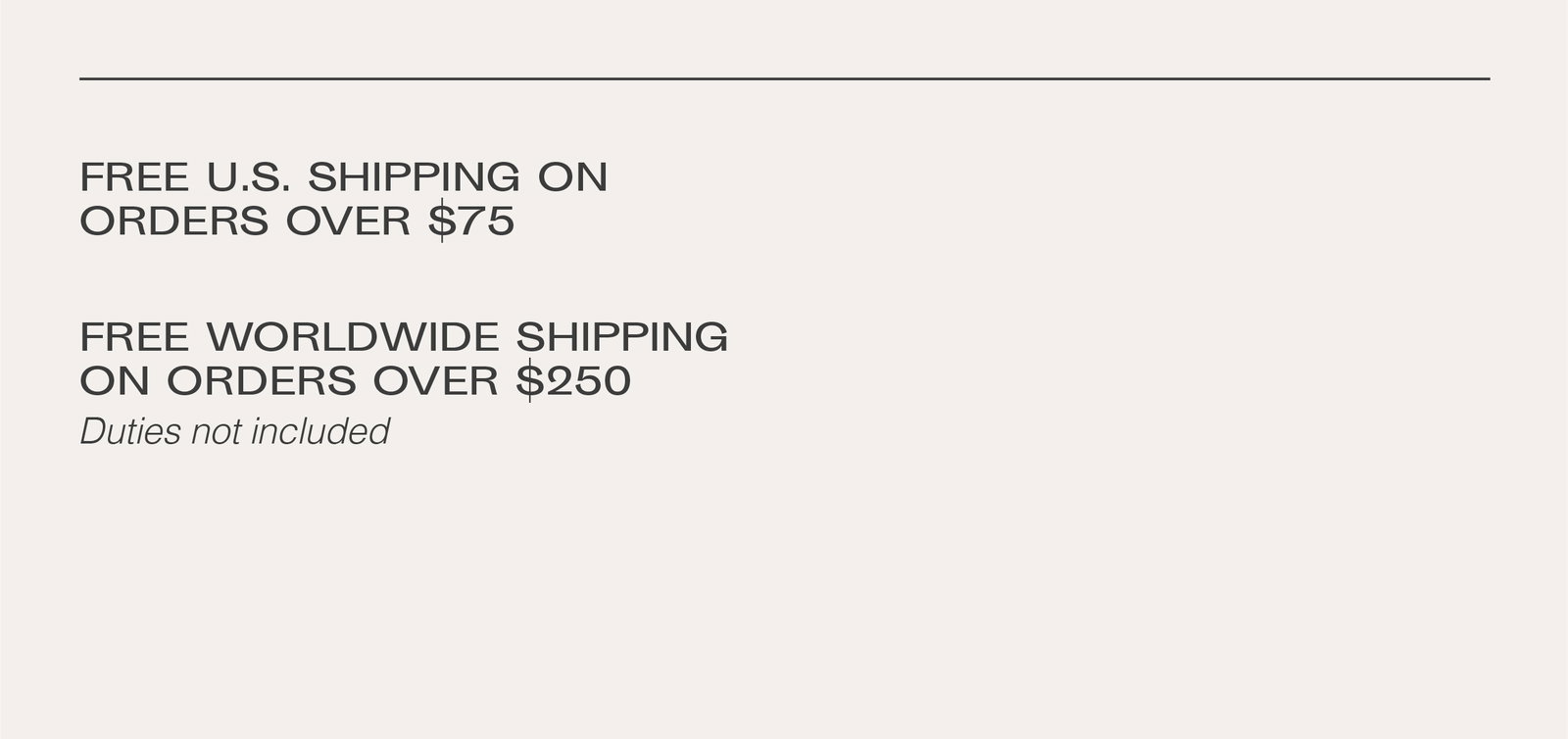 Free US shipping on orders over $75. Free worldwide shipping on orders over $250, duties not included.