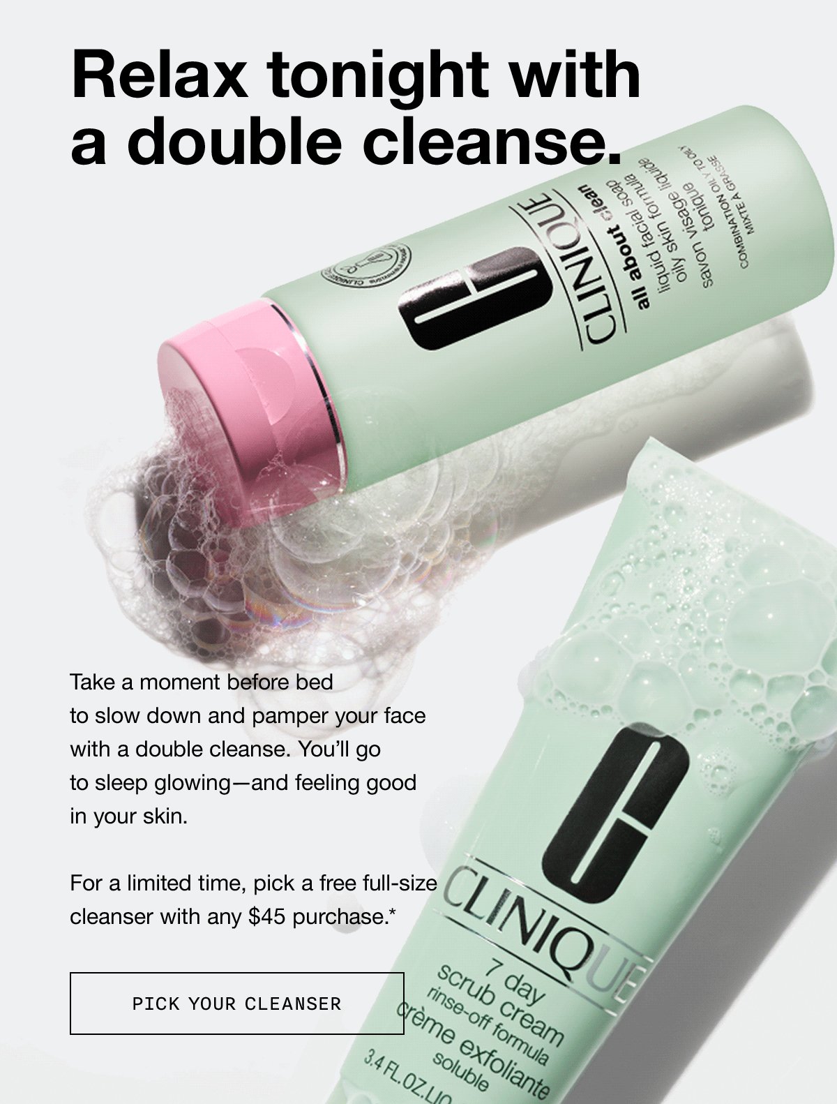 Relax tonight with a double cleanse. Take a moment before bed to slow down and pamper your face with a double cleanse. You'll go to sleep glowing - and feeling good in your skin. For a limited time, pick a free full-size cleanser with any $45 purchase.* PICK YOUR CLEANSER