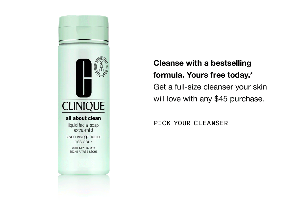 Cleanse with a bestselling formula. Yours free today.* Get a full-size cleanser your skin will love with any $45 purchase. PICK YOUR CLEANSER