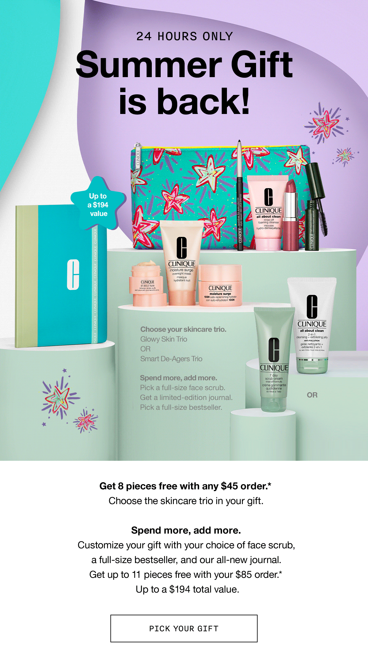 24 HOURS ONLY | Summer Gift is back! | Get 8 pieces free with any $45 order.* Choose the skincare trio in your gift. Spend more, add more. Customize your gift with your choice of face scrub, a full-size bestseller, and our all-new journal. Get up to 11 pieces free with your $85 order.* Up to a $194 total value. | PICK YOUR GIFT